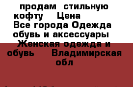 продам  стильную кофту  › Цена ­ 6 900 - Все города Одежда, обувь и аксессуары » Женская одежда и обувь   . Владимирская обл.